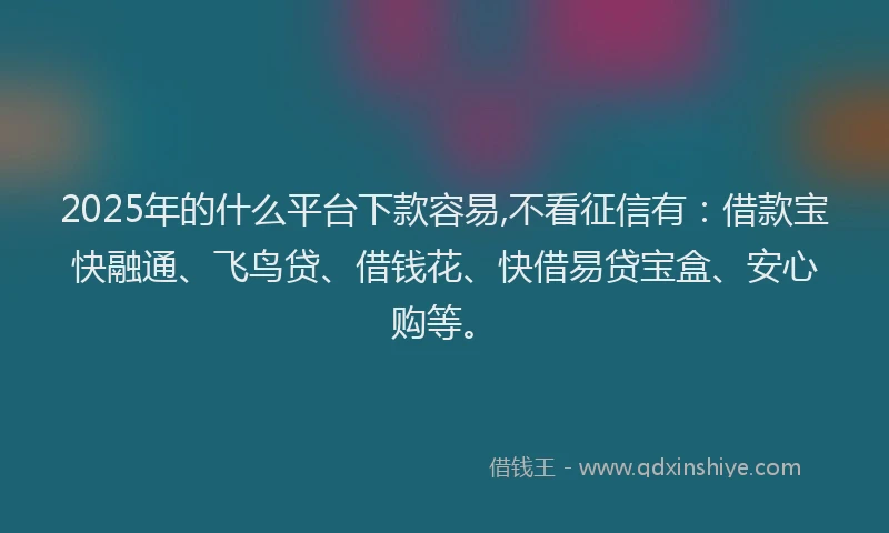 2025年的什么平台下款容易,不看征信有：借款宝快融通、飞鸟贷、借钱花、快借易贷宝盒、安心购等。
