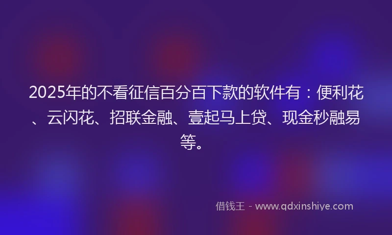 2025年的不看征信百分百下款的软件有：便利花、云闪花、招联金融、壹起马上贷、现金秒融易等。