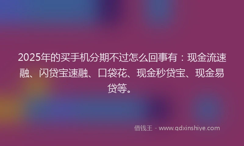2025年的买手机分期不过怎么回事有：现金流速融、闪贷宝速融、口袋花、现金秒贷宝、现金易贷等。