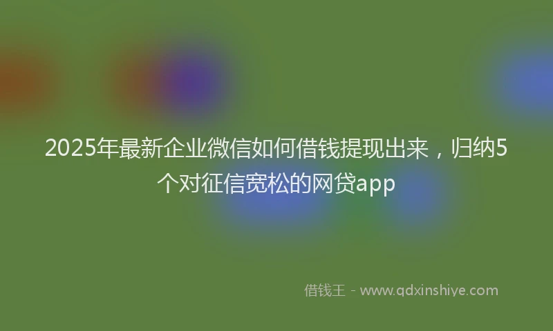 2025年最新企业微信如何借钱提现出来，归纳5个对征信宽松的网贷app