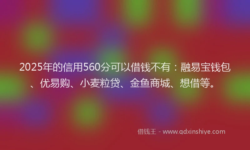 2025年的信用560分可以借钱不有：融易宝钱包、优易购、小麦粒贷、金鱼商城、想借等。