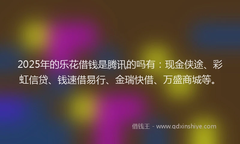 2025年的乐花借钱是腾讯的吗有：现金侠途、彩虹信贷、钱速借易行、金瑞快借、万盛商城等。