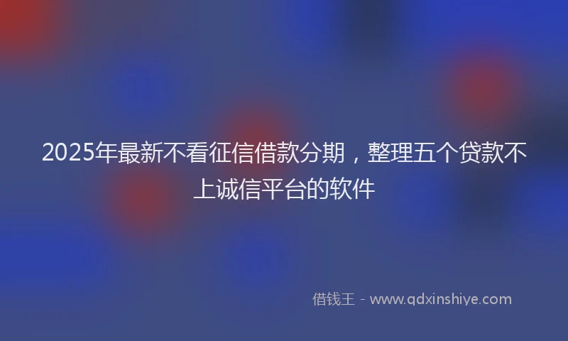2025年最新不看征信借款分期，整理五个贷款不上诚信平台的软件