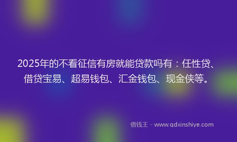 2025年的不看征信有房就能贷款吗有：任性贷、借贷宝易、超易钱包、汇金钱包、现金侠等。