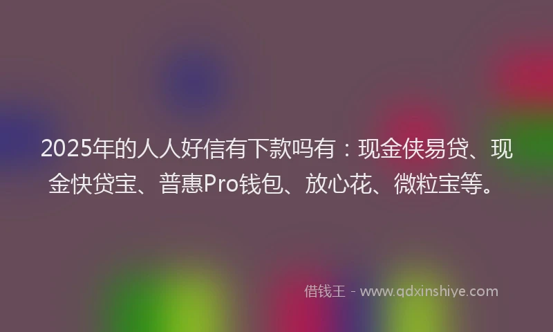 2025年的人人好信有下款吗有：现金侠易贷、现金快贷宝、普惠Pro钱包、放心花、微粒宝等。