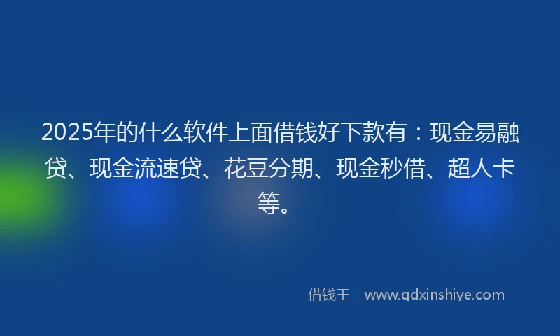 2025年的什么软件上面借钱好下款有：现金易融贷、现金流速贷、花豆分期、现金秒借、超人卡等。