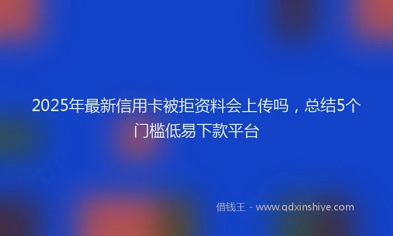 2025年最新信用卡被拒资料会上传吗，总结5个门槛低易下款平台