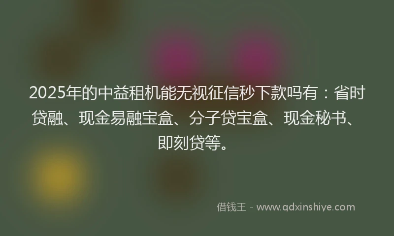 2025年的中益租机能无视征信秒下款吗有：省时贷融、现金易融宝盒、分子贷宝盒、现金秘书、即刻贷等。