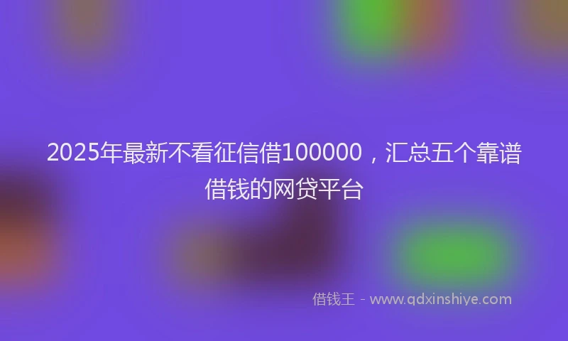 2025年最新不看征信借100000，汇总五个靠谱借钱的网贷平台