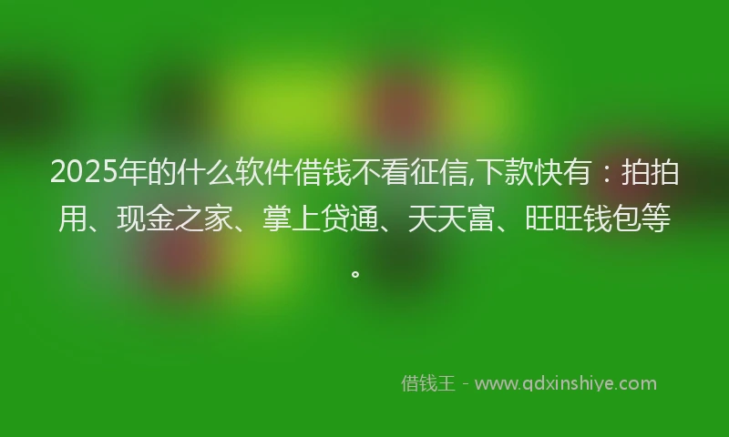 2025年的什么软件借钱不看征信,下款快有：拍拍用、现金之家、掌上贷通、天天富、旺旺钱包等。