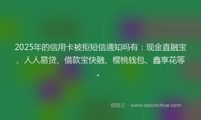 2025年的信用卡被拒短信通知吗有：现金直融宝、人人易贷、借款宝快融、樱桃钱包、鑫享花等。