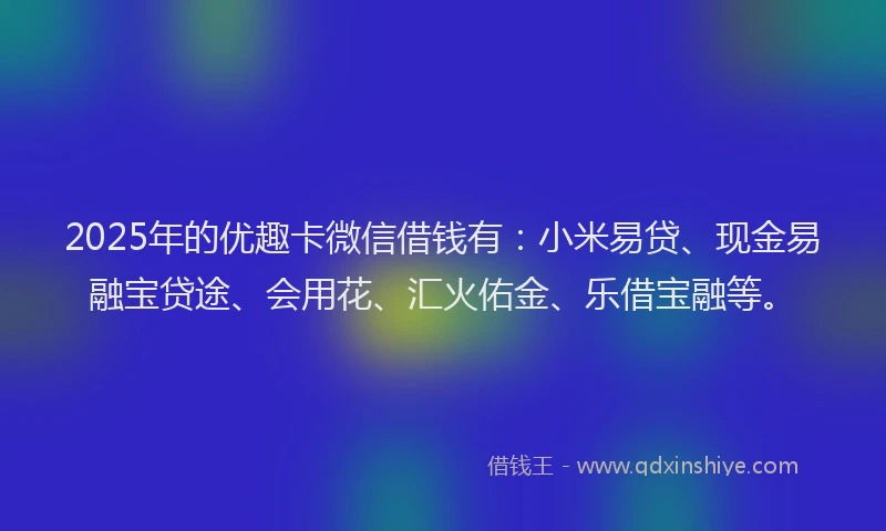2025年的优趣卡微信借钱有：小米易贷、现金易融宝贷途、会用花、汇火佑金、乐借宝融等。