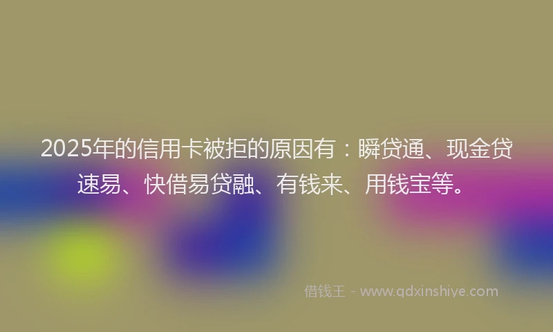 2025年的信用卡被拒的原因有：瞬贷通、现金贷速易、快借易贷融、有钱来、用钱宝等。