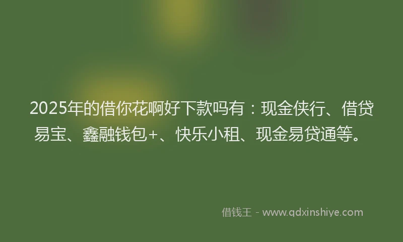 2025年的借你花啊好下款吗有：现金侠行、借贷易宝、鑫融钱包+、快乐小租、现金易贷通等。