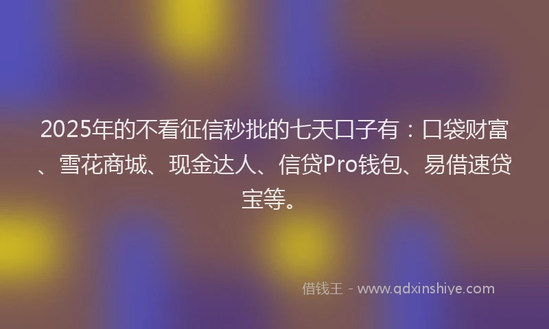 2025年的不看征信秒批的七天口子有：口袋财富、雪花商城、现金达人、信贷Pro钱包、易借速贷宝等。