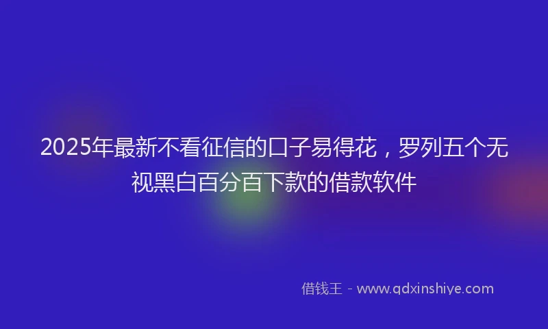 2025年最新不看征信的口子易得花，罗列五个无视黑白百分百下款的借款软件