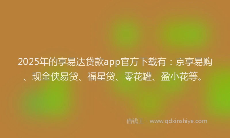 2025年的享易达贷款app官方下载有：京享易购、现金侠易贷、福星贷、零花罐、盈小花等。