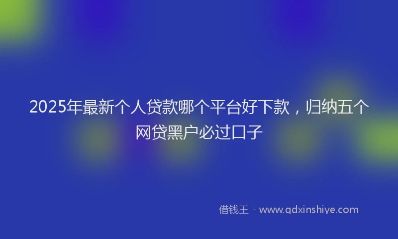 2025年最新个人贷款哪个平台好下款，归纳五个网贷黑户必过口子