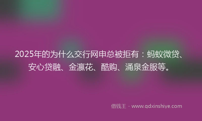2025年的为什么交行网申总被拒有：蚂蚁微贷、安心贷融、金瀛花、酷购、涌泉金服等。