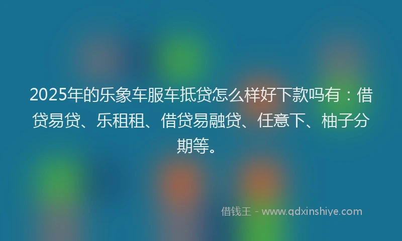 2025年的乐象车服车抵贷怎么样好下款吗有：借贷易贷、乐租租、借贷易融贷、任意下、柚子分期等。