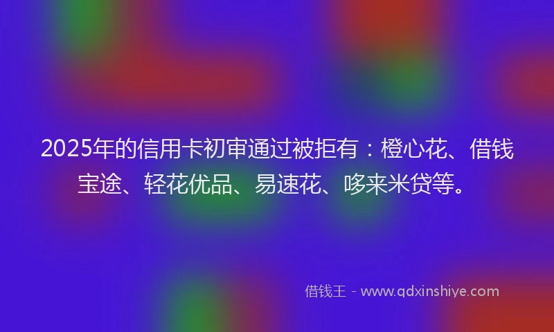 2025年的信用卡初审通过被拒有：橙心花、借钱宝途、轻花优品、易速花、哆来米贷等。