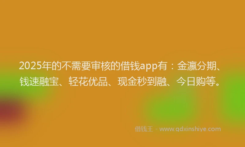 2025年的不需要审核的借钱app有：金瀛分期、钱速融宝、轻花优品、现金秒到融、今日购等。
