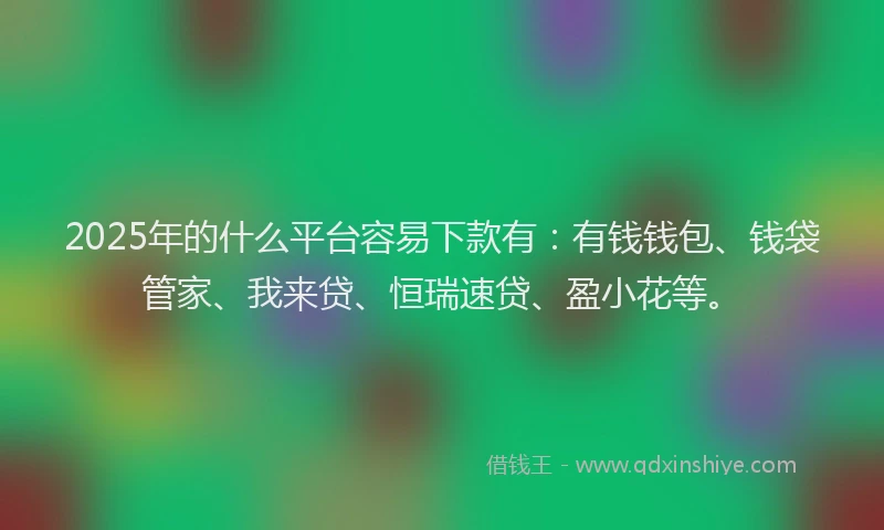 2025年的什么平台容易下款有：有钱钱包、钱袋管家、我来贷、恒瑞速贷、盈小花等。