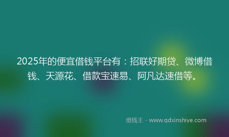 2025年的便宜借钱平台有：招联好期贷、微博借钱、天源花、借款宝速易、阿凡达速借等。