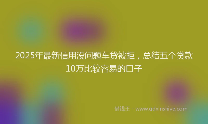 2025年最新信用没问题车贷被拒，总结五个贷款10万比较容易的口子