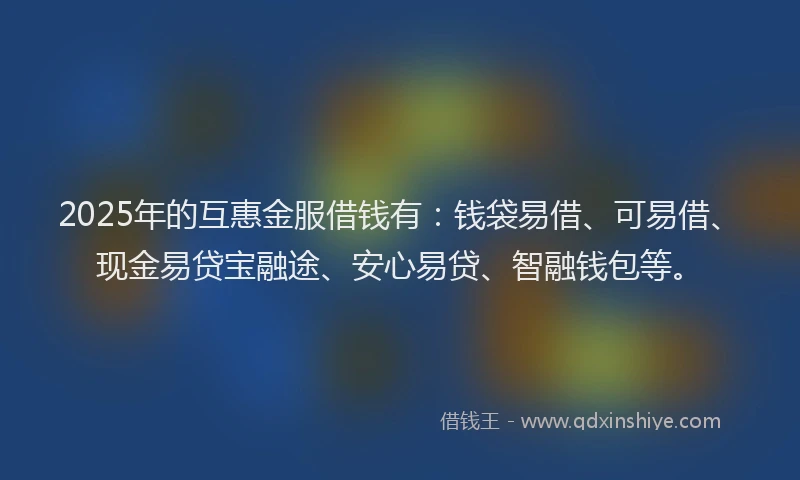 2025年的互惠金服借钱有：钱袋易借、可易借、现金易贷宝融途、安心易贷、智融钱包等。
