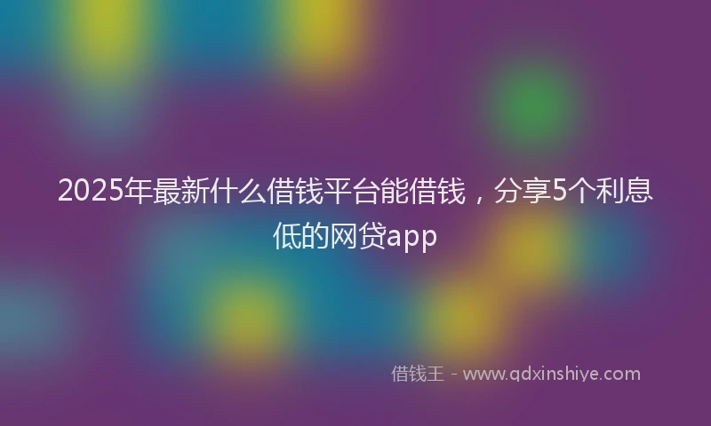 2025年最新什么借钱平台能借钱，分享5个利息低的网贷app