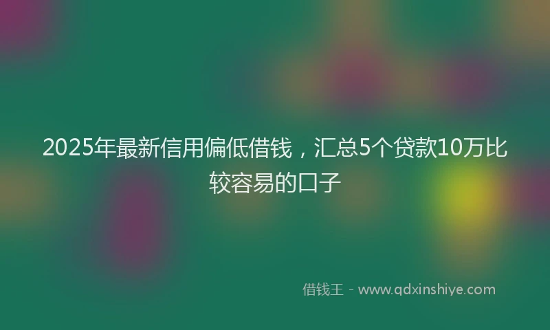 2025年最新信用偏低借钱，汇总5个贷款10万比较容易的口子