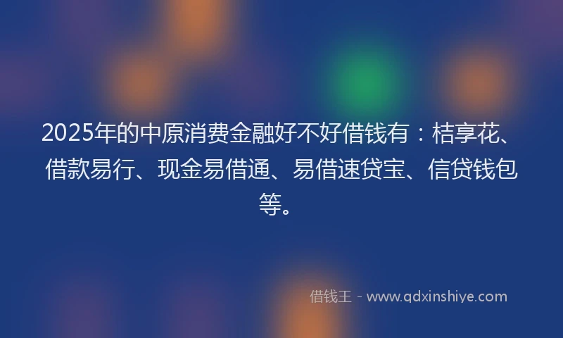 2025年的中原消费金融好不好借钱有：桔享花、借款易行、现金易借通、易借速贷宝、信贷钱包等。