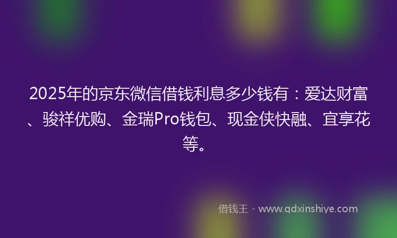 2025年的京东微信借钱利息多少钱有：爱达财富、骏祥优购、金瑞Pro钱包、现金侠快融、宜享花等。