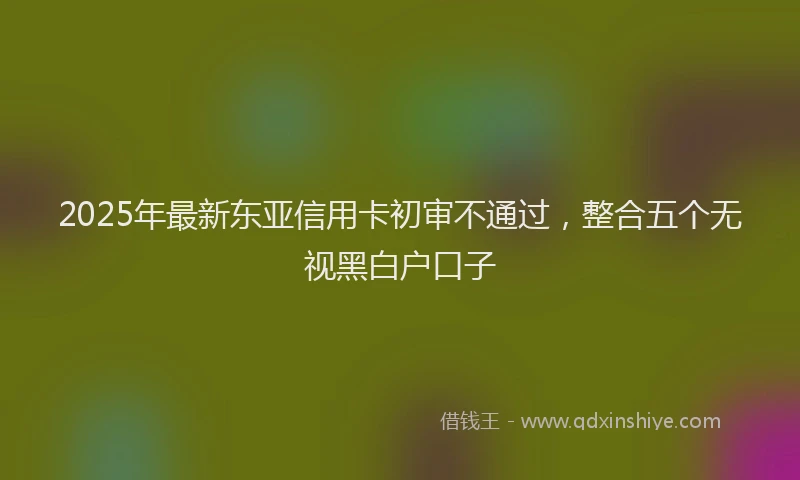 2025年最新东亚信用卡初审不通过，整合五个无视黑白户口子