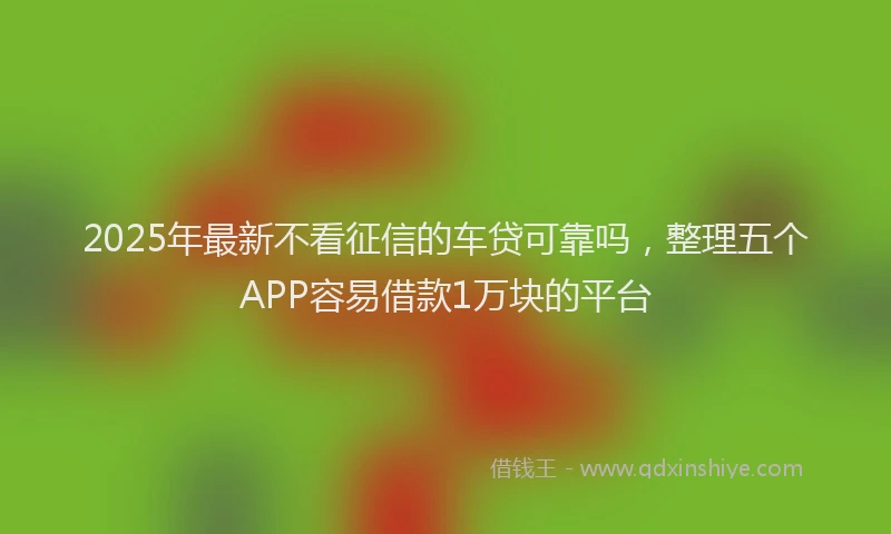 2025年最新不看征信的车贷可靠吗，整理五个APP容易借款1万块的平台