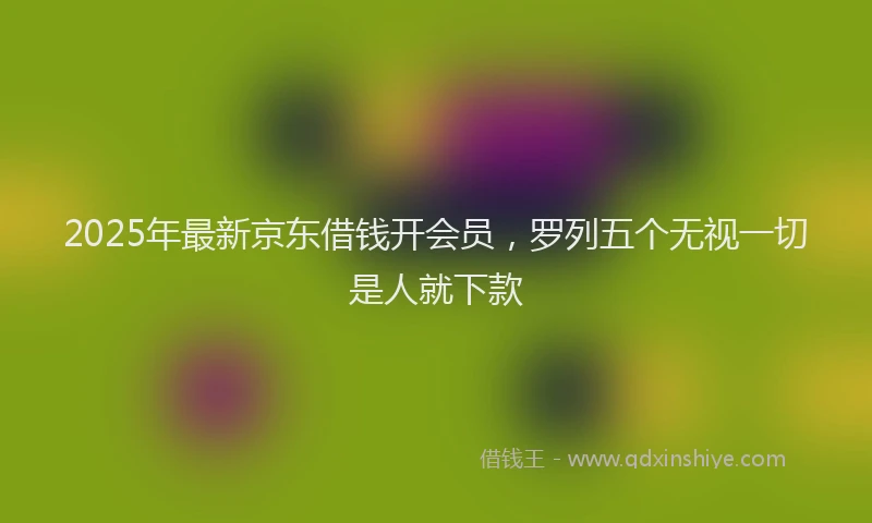 2025年最新京东借钱开会员，罗列五个无视一切是人就下款