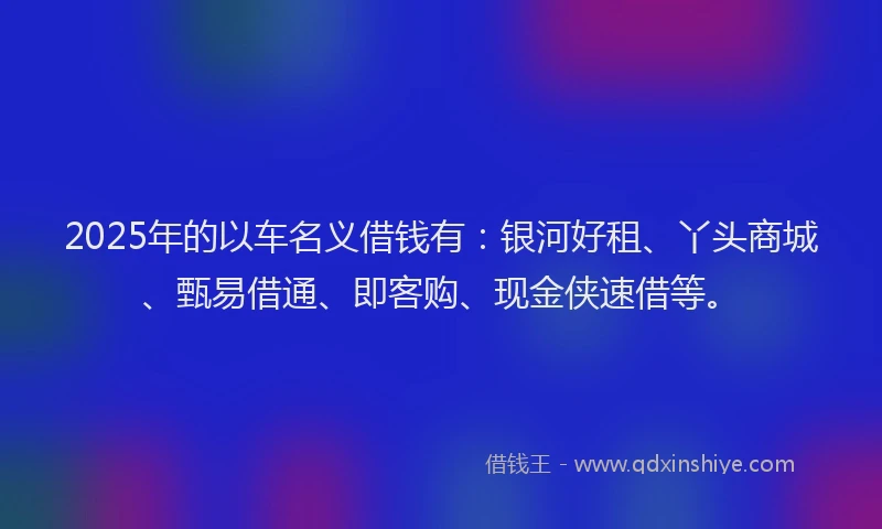 2025年的以车名义借钱有：银河好租、丫头商城、甄易借通、即客购、现金侠速借等。