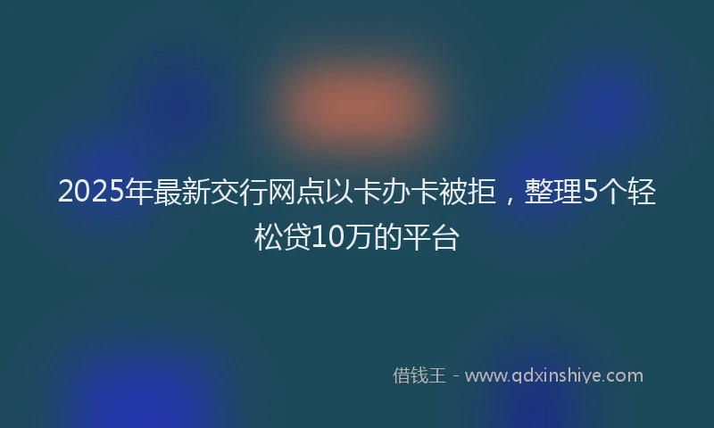 2025年最新交行网点以卡办卡被拒，整理5个轻松贷10万的平台