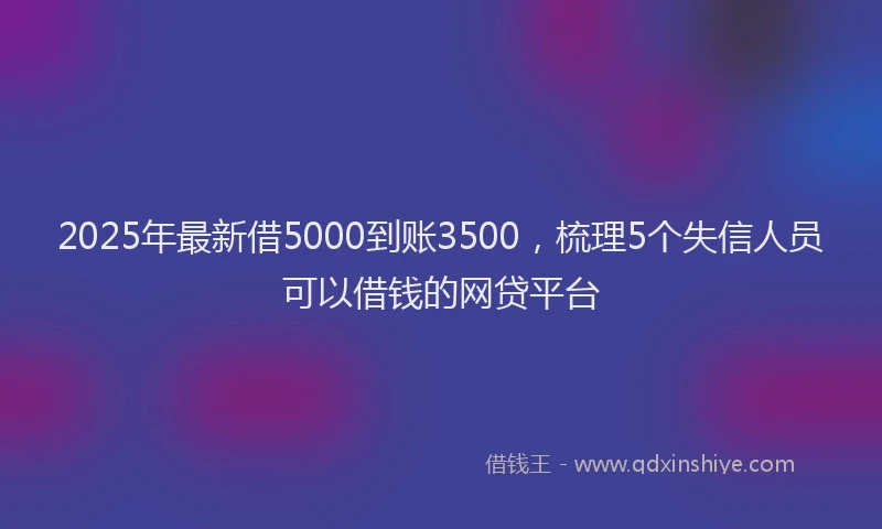 2025年最新借5000到账3500，梳理5个失信人员可以借钱的网贷平台