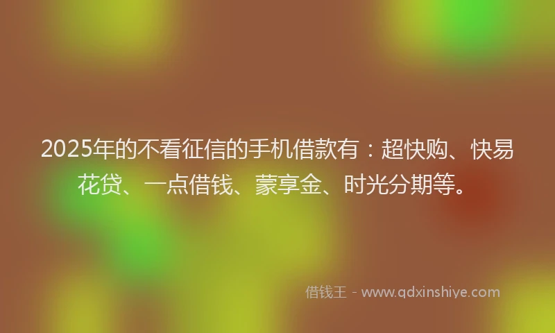 2025年的不看征信的手机借款有：超快购、快易花贷、一点借钱、蒙享金、时光分期等。