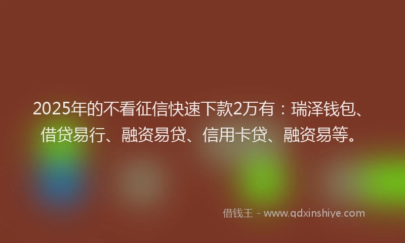 2025年的不看征信快速下款2万有：瑞泽钱包、借贷易行、融资易贷、信用卡贷、融资易等。