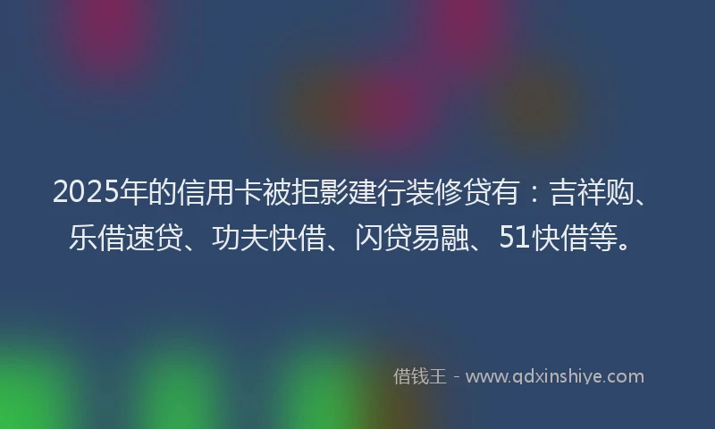 2025年的信用卡被拒影建行装修贷有：吉祥购、乐借速贷、功夫快借、闪贷易融、51快借等。