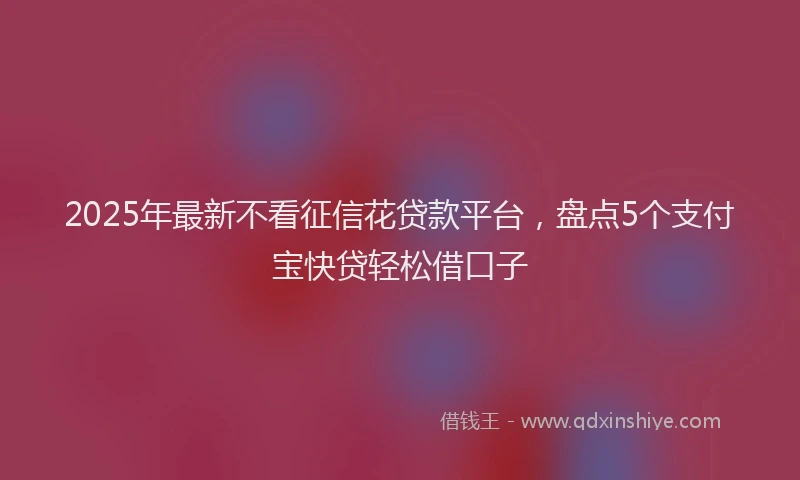 2025年最新不看征信花贷款平台，盘点5个支付宝快贷轻松借口子