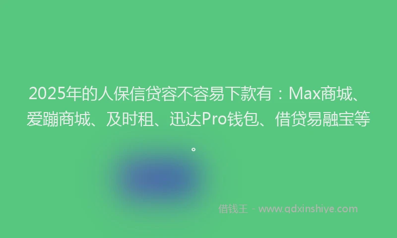 2025年的人保信贷容不容易下款有：Max商城、爱蹦商城、及时租、迅达Pro钱包、借贷易融宝等。