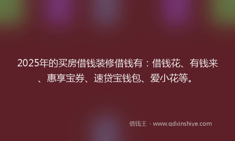 2025年的买房借钱装修借钱有：借钱花、有钱来、惠享宝券、速贷宝钱包、爱小花等。