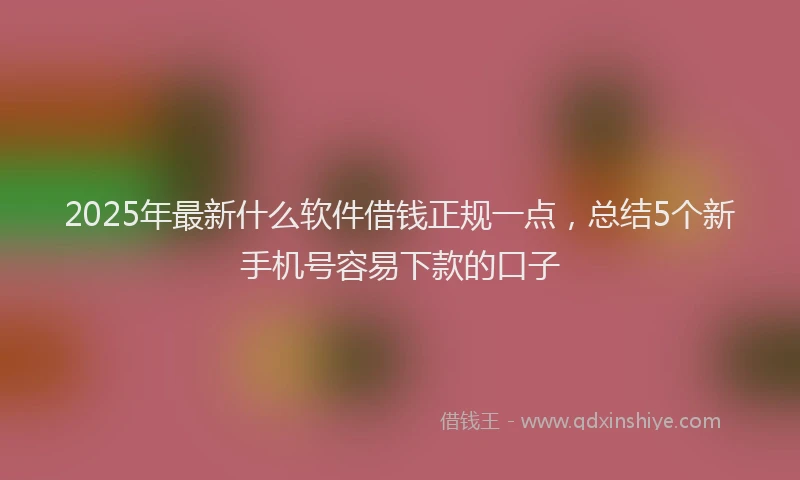 2025年最新什么软件借钱正规一点，总结5个新手机号容易下款的口子