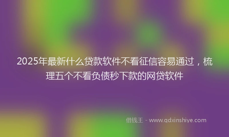 2025年最新什么贷款软件不看征信容易通过，梳理五个不看负债秒下款的网贷软件