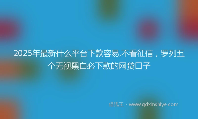 2025年最新什么平台下款容易,不看征信，罗列五个无视黑白必下款的网贷口子