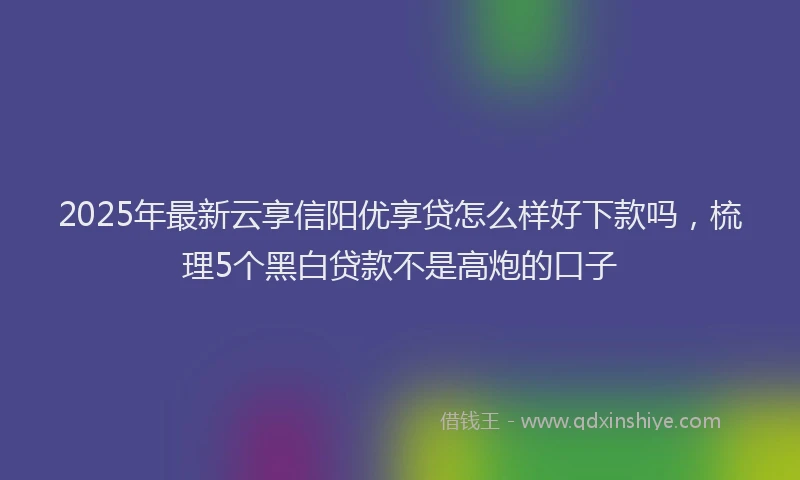 2025年最新云享信阳优享贷怎么样好下款吗，梳理5个黑白贷款不是高炮的口子